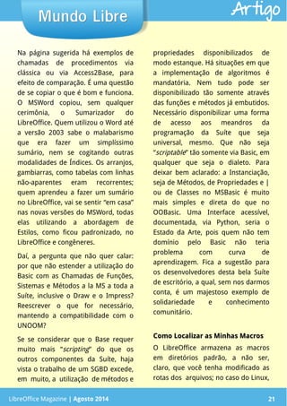 LibreOffice Magazine | Abril 2014 21LibreOffice Magazine | Agosto 2014 21
Mundo LibreMundo Libre Artigo
Na página sugerida há exemplos de
chamadas de procedimentos via
clássica ou via Access2Base, para
efeito de comparação. É uma questão
de se copiar o que é bom e funciona.
O MSWord copiou, sem qualquer
cerimônia, o Sumarizador do
LibreOffice. Quem utilizou o Word até
a versão 2003 sabe o malabarismo
que era fazer um simplíssimo
sumário, nem se cogitando outras
modalidades de Índices. Os arranjos,
gambiarras, como tabelas com linhas
não-aparentes eram recorrentes;
quem aprendeu a fazer um sumário
no LibreOffice, vai se sentir “em casa”
nas novas versões do MSWord, todas
elas utilizando a abordagem de
Estilos, como ficou padronizado, no
LibreOffice e congêneres.
Daí, a pergunta que não quer calar:
por que não estender a utilização do
Basic com as Chamadas de Funções,
Sistemas e Métodos a la MS a toda a
Suíte, inclusive o Draw e o Impress?
Reescrever o que for necessário,
mantendo a compatibilidade com o
UNOOM?
Se se considerar que o Base requer
muito mais “scripting” do que os
outros componentes da Suíte, haja
vista o trabalho de um SGBD excede,
em muito, a utilização de métodos e
propriedades disponibilizados de
modo estanque. Há situações em que
a implementação de algoritmos é
mandatória. Nem tudo pode ser
disponibilizado tão somente através
das funções e métodos já embutidos.
Necessário disponibilizar uma forma
de acesso aos meandros da
programação da Suíte que seja
universal, mesmo. Que não seja
“scriptable” tão somente via Basic, em
qualquer que seja o dialeto. Para
deixar bem aclarado: a Instanciação,
seja de Métodos, de Propriedades e |
ou de Classes no MSBasic é muito
mais simples e direta do que no
OOBasic. Uma Interface acessível,
documentada, via Python, seria o
Estado da Arte, pois quem não tem
domínio pelo Basic não teria
problema com curva de
aprendizagem. Fica a sugestão para
os desenvolvedores desta bela Suíte
de escritório, a qual, sem nos darmos
conta, é um majestoso exemplo de
solidariedade e conhecimento
comunitário.
Como Localizar as Minhas MacrosComo Localizar as Minhas Macros
O LibreOffice armazena as macros
em diretórios padrão, a não ser,
claro, que você tenha modificado as
rotas dos arquivos; no caso do Linux,
 