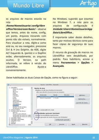 LibreOffice Magazine | Abril 2014 22LibreOffice Magazine | Agosto 2014 22
Mundo LibreMundo Libre Artigo
os arquivos de macros estarão na
rota
/home/NomeUsuario/.config/libre
office/Version/user/basic/ - observe
que temos, antes do nome, config,
um ponto. Arquivos iniciando com
ponto não são visíveis, normalmente.
Para visualizar a rota, digite-a como
está ou, no seu navegador, pressione
Ctrl & H (no Dolphin, do KDE, digite
ALT Esquerdo &. (ponto) e o Doplhin
exibe, alternadamente, os arquivos
ocultos. O Version, na path
informada, se refere à versão do
LibreOffice. Ajuste-a
convenientemente.
No Windows, supondo que estamos
no Windows 7, a rota para os
arquivos de configuração é
Unidade:UsersNomeUsuarioApp
DataLibreOffice...
É importante saber destes detalhes,
tanto por motivos técnicos como para
fazer cópias de segurança de suas
macros.
O recurso de gravação de macros no
LibreOffice vem desabilitado, por
padrão. Para habilitá-lo, acione o
menu Ferramentas > Opções >
Avançado.
Deixe habilitadas as duas Caixas de Opção, como na figura a seguir:
 