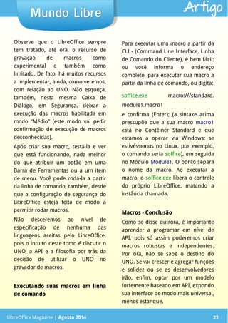 LibreOffice Magazine | Abril 2014 23LibreOffice Magazine | Agosto 2014 23
Mundo LibreMundo Libre Artigo
Observe que o LibreOffice sempre
tem tratado, até ora, o recurso de
gravação de macros como
experimental e também como
limitado. De fato, há muitos recursos
a implementar, ainda, como veremos,
com relação ao UNO. Não esqueça,
também, nesta mesma Caixa de
Diálogo, em Segurança, deixar a
execução das macros habilitada em
modo “Médio” (este modo vai pedir
confirmação de execução de macros
desconhecidas).
Após criar sua macro, testá-la e ver
que está funcionando, nada melhor
do que atribuir um botão em uma
Barra de Ferramentas ou a um item
de menu. Você pode rodá-la a partir
da linha de comando, também, desde
que a configuração de segurança do
LibreOffice esteja feita de modo a
permitir rodar macros.
Não desceremos ao nível de
especificação de nenhuma das
linguagens aceitas pelo LibreOffice,
pois o intuito deste tomo é discutir o
UNO, a API e a filosofia por trás da
decisão de utilizar o UNO no
gravador de macros.
Executando suas macros em linhaExecutando suas macros em linha
de comandode comando
Para executar uma macro a partir da
CLI - (Command Line Interface, Linha
de Comando do Cliente), é bem fácil:
ou você informa o endereço
completo, para executar sua macro a
partir da linha de comando, ou digita:
soffice.exe macro:///standard.
module1.macro1
e confirma (Enter); (a sintaxe acima
pressupõe que a sua macro macro1
está no Contêiner Standard e que
estamos a operar via Windows; se
estivéssemos no Linux, por exemplo,
o comando seria soffice), em seguida
no Módulo Module1. O ponto separa
o nome da macro. Ao executar a
macro, o soffice.exe libera o controle
do próprio LibreOffice, matando a
instância chamada.
Macros - ConclusãoMacros - Conclusão
Como se disse outrora, é importante
aprender a programar em nível de
API, pois só assim poderemos criar
macros robustas e independentes.
Por ora, não se sabe o destino do
UNO. Se vai crescer e agregar funções
e solidez ou se os desenvolvedores
irão, enfim, optar por um modelo
fortemente baseado em API, expondo
sua interface de modo mais universal,
menos estanque.
 