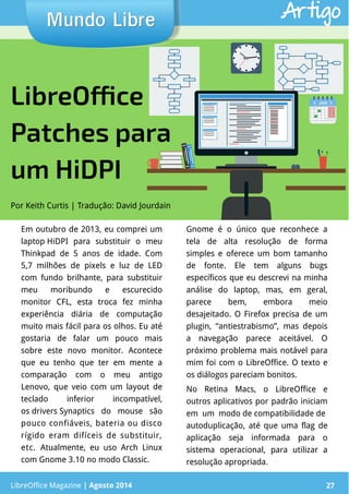 LibreOffice Magazine | Abril 2014 27
Em outubro de 2013, eu comprei um
laptop HiDPI para substituir o meu
Thinkpad de 5 anos de idade. Com
5,7 milhões de pixels e luz de LED
com fundo brilhante, para substituir
meu moribundo e escurecido
monitor CFL, esta troca fez minha
experiência diária de computação
muito mais fácil para os olhos. Eu até
gostaria de falar um pouco mais
sobre este novo monitor. Acontece
que eu tenho que ter em mente a
comparação com o meu antigo
Lenovo, que veio com um layout de
teclado inferior incompatível,
os drivers Synaptics do mouse são
pouco confiáveis, bateria ou disco
rígido eram difíceis de substituir,
etc. Atualmente, eu uso Arch Linux
com Gnome 3.10 no modo Classic.
Gnome é o único que reconhece a
tela de alta resolução de forma
simples e oferece um bom tamanho
de fonte. Ele tem alguns bugs
específicos que eu descrevi na minha
análise do laptop, mas, em geral,
parece bem, embora meio
desajeitado. O Firefox precisa de um
plugin, “antiestrabismo”, mas depois
a navegação parece aceitável. O
próximo problema mais notável para
mim foi com o LibreOffice. O texto e
os diálogos pareciam bonitos.
No Retina Macs, o LibreOffice e
outros aplicativos por padrão iniciam
em um modo de compatibilidade de
autoduplicação, até que uma flag de
aplicação seja informada para o
sistema operacional, para utilizar a
resolução apropriada.
Por Keith Curtis | Tradução: David Jourdain
Mundo LibreMundo Libre
LibreOffice Magazine | Agosto 2014 27
Artigo
LibreOffice
Patches para
um HiDPI
 