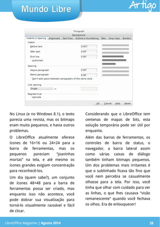 LibreOffice Magazine | Abril 2014 28
No Linux (e no Windows 8.1), o texto
parecia uma revista, mas os bitmaps
eram muito pequenos, e havia outros
problemas.
O LibreOffice atualmente oferece
ícones de 16×16 ou 24×24 para a
barra de ferramentas, mas os
pequenos pareciam “joaninhas
mortas” na tela, e até mesmo os
ícones grandes exigiam concentração
para reconhecê-los.
Um dia (quem sabe?), um conjunto
de ícones 48×48 para a barra de
ferramentas possa ser criado, mas
enquanto isso não acontece, você
pode dobrar sua visualização para
torná-lo visualmente razoável e fácil
de clicar.
Considerando que o LibreOffice tem
centenas de mapas de bits, esta
solução temporária pode ser útil por
enquanto.
Além das barras de ferramentas, os
controles de barra de status, o
navegador, a barra lateral assim
como várias caixas de diálogo
também tinham bitmaps pequenos.
Um dos problemas mais irritantes é
que o sublinhado ficava tão fino que
você nem percebia se casualmente
olhasse para a tela. Por isso, você
tinha que olhar com cuidado para ver
as linhas, o que lhes causava “visão
remanescente” quando você fechava
os olhos. Era de enlouquecer!
LibreOffice Magazine | Agosto 2014 28
Mundo LibreMundo Libre Artigo
 