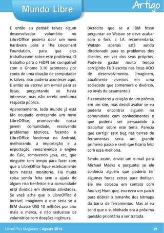 LibreOffice Magazine | Abril 2014 29
E então eu pensei: talvez algum
desenvolvedor voluntário no
LibreOffice poderia doar um novo
hardware para a The Document
Foundation, para que eles
trabalhassem sobre este problema. O
trabalho para o HiDPI ser compatível
com o Gnome 3.10 aconteceu por
conta de uma doação de computador
e, talvez, isso poderia acontecer aqui.
E então eu escrevi um e-mail para as
listas, perguntando se havia
interesse, mas não recebi nenhuma
resposta pública.
Aparentemente, todo mundo já está
tão ocupado entregando um novo
LibreOffice, promovendo nossa
jovem comunidade, resolvendo
problemas técnicos, fazendo o
LibreOffice funcionar no Android,
melhorando a importação e a
exportação, reescrevendo a engine
do Calc, removendo Java, etc, que
ninguém tem tempo para fazer com
que o LibreOffice fique esteticamente
bom nestes monitores. Há muita
coisa sendo feita sem a ajuda de
algum rico benfeitor e a comunidade
está dividida em diversas atividades.
Se você acha que o LibreOffice é
incrível, imaginem o que seria se a
IBM doasse US$ 10 milhões por ano
mais a marca, e não seduzisse os
voluntários com doações ingênuas.
(Acredito que se a IBM fosse
perguntar ao Watson se deve acabar
com o fork, a I.A. recomendaria.
Watson apenas está sendo
direcionado para os problemas dos
clientes, em vez dos seus próprios.
Pode-se gastar muito tempo
corrigindo FUD escrito nas listas AOO
de desenvolvimento. Imaginem,
atualmente vivemos em uma
sociedade que comemora o divórcio,
ao invés do casamento.)
Eu considerei a criação de um prêmio
em um site, mas decidi avaliar se eu
poderia encontrar alguém na
comunidade com conhecimentos e
que poderia ser persuadido a
trabalhar sobre este tema. Parecia
que corrigir este bug nas barras de
ferramentas seria um grande
primeiro passo e senti que ficaria feliz
com essa melhoria.
Sendo assim, enviei um e-mail para
Michael Meeks e perguntei se ele
conhecia alguém que poderia ter
algumas horas extras para dedicar.
Ele me colocou em contato com
Andrzej Hunt que, escreveu um patch
para dobrar o tamanho dos bitmaps
da barra de ferramentas. Mas aí eu
senti que o sublinhado era a próxima
questão prioritária a ser tratada.
LibreOffice Magazine | Agosto 2014 29
Mundo LibreMundo Libre Artigo
 