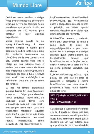 LibreOffice Magazine | Abril 2014 30
Decidi eu mesmo verificar o código
fonte e ver se eu poderia encontrar o
lugar que deveria ser corrigido. Se eu
percebesse que poderia fazê-lo, eu
compraria um SSD externo para
compilar e fazer algumas
experiências.
Minha primeira parada foi no
opengrok.libreoffice.org. É uma
maneira simples e rápida para
pesquisar o código fonte. Esta é uma
das melhores ferramentas do
LibreOffice, desde que começaram o
uso. Mesmo quando você tem o
código em sua máquina local, é
melhor usar o seu sistema de forma
mais inteligente. A fonte OpenGrok é
codificada por cores e tudo é clicável
para levá-lo para a definição e as
referências, tanto das classes como
das funções.
Eu não me lembro exatamente
quantas buscas fiz, mas finalmente
encontrei o código para desenhar
"linhas onduladas" (wave lines). Se
soubesse desse termo com
antecedência, teria sido mais rápido,
mas sempre pensei nelas como um
“sublinhado rabiscado” (squiggly
underlines) e esse termo não trazia
nada. Eventualmente, encontrei
rotinas interessantes, como
DrawText, ImplDrawTextLine,
LibreOffice Magazine | Agosto 2014 30
Mundo LibreMundo Libre Artigo
ImplDrawWaveLine, DrawWavePixel,
DrawWaveLine, etc. Normalmente,
quem lê código tenta entendê-lo, mas
a princípio, eu estava apenas
tentando descobrir se o código que
estava olhando era relevante.
O LibreOffice desenha o ondulado
como uma propriedade da fonte e
como parte de erros de
ortografia/gramática e, por outras
razões. Por isso, tive que ler o código,
entender quem chamou quem, etc.
Eventualmente, descobri que
DrawWaveLine era a função que eu
queria. Chamava-se a partir do final
da rotina principal DrawText, que
chama a
lcl_DrawLineForWrongListData, que
passou por uma lista de erros de
gramática e ortografia e chama
DrawWaveLine para cada área do
problema. E nessa rotina, descobri
uma pista forte:
Eu sabia que o sublinhado ortográfico
era de 3 pixels de altura, por isso,
naquele momento percebi que minha
busca havia terminado. Decidi gastar
dinheiro em um SSD externo para
que pudesse fazer o download do
5302 if ( nStyle == WAVE_NORMAL )
5303 {
5304 nWaveHeight = 3;
 