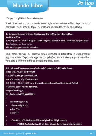LibreOffice Magazine | Abril 2014 31
código, compilá-lo e fazer alterações.
A wiki é incrível e o processo de construção é incrivelmente fácil. Aqui estão os
comandos que executei depois de instalar as dependências de compilação:
LibreOffice Magazine | Agosto 2014 31
Mundo LibreMundo Libre Artigo
$ git clone git://anongit.freedesktop.org/libreoffice/core libreoffice
$ cd libreoffice
$ ./autogen.sh --enable-dbgutil --without-java --without-help --without-myspell-dicts
$ make (esperar duas horas)
$ instdir/program/soffice --writer
Com esses passos, eu poderia então executar o LibreOffice e experimentar
algumas coisas. Depois de algumas compilações, encontrei o que parecia melhor.
Aqui está o primeiro diff que enviei para o dev alias:
diff --git a/vcl/source/gdi/outdev3.cxx b/vcl/source/gdi/outdev3.cxx
index f3f5a77..6e142fd 100644
--- a/vcl/source/gdi/outdev3.cxx
+++ b/vcl/source/gdi/outdev3.cxx
@@ -5301,9 +5301,12 @@ void OutputDevice::DrawWaveLine( const Point&
rStartPos, const Point& rEndPos,
long nWaveHeight;
if ( nStyle == WAVE_NORMAL )
{
-        nWaveHeight = 3;
+        nWaveHeight = 5;
         nStartY++;
         nEndY++;
+
+        nStartY++; //Shift down additional pixel for hidpi screens
+                   //TODO: Probably should be done above, before rotation happens
 