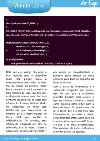 LibreOffice Magazine | Abril 2014 32LibreOffice Magazine | Agosto 2014 32
Mundo LibreMundo Libre Artigo
}
else if( nStyle == WAVE_SMALL )
{
@@ -5320,7 +5323,7 @@ void OutputDevice::DrawWaveLine( const Point& rStartPos,
const Point& rEndPos, nWaveHeight = pFontEntry->maMetric.mnWUnderlineSize;
ImplDrawWaveLine( nStartX, nStartY, 0, 0,
-                 nEndX-nStartX, nWaveHeight, 1,
+                 nEndX-nStartX, nWaveHeight, 2,
                  nOrientation, GetLineColor() );
if( mpAlphaVDev )
         mpAlphaVDev->DrawWaveLine( rStartPos, rEndPos, nStyle );
Note que este código não poderia
ficar marcado para o LibreOffice
como está, porque muda o
comportamento para todas as telas,
mas ao menos me permitiu testar.
Eventualmente, o que é necessário é
uma maneira de saber quando usar
os diferentes valores, mas não havia
nenhuma maneira fácil de obter essa
informação. E assim, Michael Meeks
me apresentou ao Kendy (Jan
Holešovský), que acrescentou um
membro para a classe OutDev de
baixo nível, que contém o
DPIScaleFactor. Em princípio, essa
informação é baseado nos DPIs da
tela/janela, mas às vezes o sistema
operacional retorna apenas 96DPIs
por razões de compatibilidade e,
portanto, pode precisar de lógica
adicional com base no tamanho da
fonte do sistema.
Com a barra de ferramentas e o
sublinhado ortográfico bem melhor,
isso fez com que os problemas
restantes ficassem mais visíveis, e
isso me motivou a continuar. Decidi
como próximo passo olhar para a
barra de status. O primeiro controle
foi o zoom, que é o que mais uso.
Eventualmente, encontrei a classe:
SvxZoomSliderControl. Neste caso, eu
era capaz de ler apenas as 400 linhas,
até que vi as áreas problemáticas.
Para começar, ele tinha codificado o
tamanho bitmap via #defines.
 