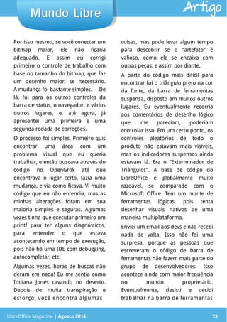 LibreOffice Magazine | Abril 2014 33
Por isso mesmo, se você conectar um
bitmap maior, ele não ficaria
adequado. E assim eu corrigi
primeiro o controle de trabalho com
base no tamanho do bitmap, que faz
um desenho maior, se necessário.
A mudança foi bastante simples. De
lá, fui para os outros controles da
barra de status, o navegador, e vários
outros lugares, e, até agora, já
apresentei uma primeira e uma
segunda rodada de correções.
O processo foi simples. Primeiro quis
encontrar uma área com um
problema visual que eu queria
trabalhar, e então buscava através do
código no OpenGrok até que
encontrava o lugar certo, fazia uma
mudança, e via como ficava. Vi muito
código que eu não entendia, mas as
minhas alterações foram em sua
maioria simples e seguras. Algumas
vezes tinha que executar primeiro um
printf para ter alguns diagnósticos,
para entender o que estava
acontecendo em tempo de execução,
pois não há uma IDE com debugging,
autocompletar, etc.
Algumas vezes, horas de buscas não
deram em nada! Eu me sentia como
Indiana Jones cavando no deserto.
Depois de muita transpiração e
esforço, você encontra algumas
coisas, mas pode levar algum tempo
para descobrir se o “artefato” é
valioso, como ele se encaixa com
outras peças, e assim por diante.
A parte do código mais difícil para
encontrar foi o triângulo preto na cor
da fonte, da barra de ferramentas
suspensa, disposto em muitos outros
lugares. Eu eventualmente recorria
aos comentários de desenho lógico
que, me pareciam, poderiam
controlar isso. Em um certo ponto, os
controles aleatórios de todo o
produto não estavam mais visíveis,
mas os indicadores suspensos ainda
estavam lá. Era o “Exterminador de
Triângulos”. A base de código do
LibreOffice é globalmente muito
razoável, se comparado com o
Microsoft Office. Tem um monte de
ferramentas lógicas, pois tenta
desenhar visuais nativos de uma
maneira multiplataforma.
Enviei um email aos devs e não recebi
nada de volta. Isso não foi uma
surpresa, porque as pessoas que
escreveram o código de barra de
ferramentas não fazem mais parte do
grupo de desenvolvedores. Isso
acontece ainda com maior frequência
no mundo proprietário.
Eventualmente, desisti e decidi
trabalhar na barra de ferramentas
LibreOffice Magazine | Agosto 2014 33
Mundo LibreMundo Libre Artigo
 