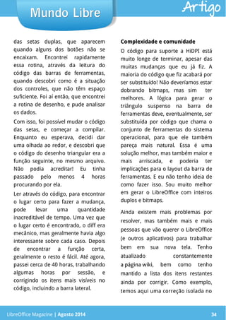 LibreOffice Magazine | Abril 2014 34
das setas duplas, que aparecem
quando alguns dos botões não se
encaixam. Encontrei rapidamente
essa rotina, através da leitura do
código das barras de ferramentas,
quando descobri como é a situação
dos controles, que não têm espaço
suficiente. Foi aí então, que encontrei
a rotina de desenho, e pude analisar
os dados.
Com isso, foi possível mudar o código
das setas, e começar a compilar.
Enquanto eu esperava, decidi dar
uma olhada ao redor, e descobri que
o código do desenho triangular era a
função seguinte, no mesmo arquivo.
Não podia acreditar! Eu tinha
passado pelo menos 4 horas
procurando por ela.
Ler através do código, para encontrar
o lugar certo para fazer a mudança,
pode levar uma quantidade
inacreditável de tempo. Uma vez que
o lugar certo é encontrado, o diff era
mecânico, mas geralmente havia algo
interessante sobre cada caso. Depois
de encontrar a função certa,
geralmente o resto é fácil. Até agora,
passei cerca de 40 horas, trabalhando
algumas horas por sessão, e
corrigindo os itens mais visíveis no
código, incluindo a barra lateral.
Complexidade e comunidadeComplexidade e comunidade
O código para suporte a HiDPI está
muito longe de terminar, apesar das
muitas mudanças que eu já fiz. A
maioria do código que fiz acabará por
ser substituído! Não deveríamos estar
dobrando bitmaps, mas sim ter
melhores. A lógica para gerar o
triângulo suspenso na barra de
ferramentas deve, eventualmente, ser
substituída por código que chama o
conjunto de ferramentas do sistema
operacional, para que ele também
pareça mais natural. Essa é uma
solução melhor, mas também maior e
mais arriscada, e poderia ter
implicações para o layout da barra de
ferramentas. E eu não tenho ideia de
como fazer isso. Sou muito melhor
em gerar o LibreOffice com inteiros
duplos e bitmaps.
Ainda existem mais problemas por
resolver, mas também mais e mais
pessoas que vão querer o LibreOffice
(e outros aplicativos) para trabalhar
bem em sua nova tela. Tenho
atualizado constantemente
a página wiki, bem como tenho
mantido a lista dos itens restantes
ainda por corrigir. Como exemplo,
temos aqui uma correção isolada no
LibreOffice Magazine | Agosto 2014 34
Mundo LibreMundo Libre Artigo
 