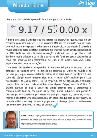 LibreOffice Magazine | Abril 2014 37
não se encaixa e os bitmaps ainda desenham por cima do texto:
LibreOffice Magazine | Agosto 2014 37
Mundo LibreMundo Libre Artigo
A barra de status é um dos poucos lugares no LibreOffice que faz uso de um
esquema com base em pixels, e os arquivos XML de recursos não são um lugar
que você atualmente possa mudar durante a execução. A boa notícia é que não é
muito usado na barra de status do Draw e do Impress. Assim sendo, o desperdício
de 200 pixels em telas de baixa resolução pode não ser um problema real.
Também mudei a largura do estilo e tamanho da fonte suspensa para todas as
telas, em processo de encolhimento de 33% e os outros para 25%. Estou
esperando para ouvir reclamações!
Uma suíte de escritório competitiva é fundamental para o sucesso de um
ambiente de trabalho livre. Há bilhões de arquivos do Office no mundo e há
pessoas que sequer ouviram falar da melhor alternativa livre. O LibreOffice é uma
base de código extremamente rica, mas é mais subfinanciado para suas
necessidades do que o kernel, Firefox, systemd, etc. Se alguém pode entender
minhas diffs, também pode contribuir com algum código para LibreOffice. Eu
chamo atenção de que o autor do artigo dizendo que o LibreOffice é
"ridiculamente fácil de construir" na verdade nunca submeteu um patch! As
pessoas podem contribuir por dever ou por puro egoísmo, como eu, mas o
melhor é encontrar uma área isolada ou um problema que eles se interessem. Há
uma abundância de Easy Hacks e bugs para ler, e vários projetos em andamento,
tais como a conversão do formato de diálogo.
Keith Curtis – Ex-programador da Microsoft, autor de um livro explicando por que
devemos ter carros que nos levam para passear e hoje está fazendo um filme.
http://keithcu.com/wordpress/?page_id=802
 