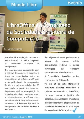 LibreOffice Magazine | Abril 2014 39
Nos dias 28 a 31 de julho aconteceu
em Brasília o XXXIV CSBC – Congresso
da Sociedade Brasileira de
Computação.
O evento acontece anualmente, com
o objetivo de promover e incentivar a
troca de experiências entre as
comunidades científicas, acadêmicas
e os profissionais da computação.
Desde sua primeira edição, ha 35
anos atrás, o evento tornou-se um
importante local para a exposição de
trabalhos científicos, palestras, curso
e debates de cunho acadêmico como
também social. E dentro desse evento
aconteceu o II Encontro Nacional de
Computação dos Institutos Federais –
ENCompIF.
Seu objetivo é reunir professores e
alunos de ensino médio
dos Institutos Federais e outras
instituições que ofereçam
cursos técnicos em informática.
A Comunidade LibreOffice, se fez
representar no ENCompIF.
No dia 31 de julho Henderson
Matsuura Sanches ministrou a
palestra “Apresentado o LibreOffice”,
na qual contou a história do
aplicativo, suas vantagens em relação
a suíte de escritórios proprietária e as
novidades das versões 4.2 e 4.3 – que
foi lançada no dia 30 de julho.
Mundo LibreMundo Libre
LibreOffice Magazine | Agosto 2014 39
Evento
Por Vera CavalcantePor Vera Cavalcante
LibreOffice no CongressoLibreOffice no Congresso
da Sociedade Brasileira deda Sociedade Brasileira de
ComputaçãoComputação
 