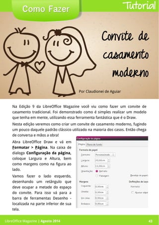 LibreOffice Magazine | Abril 2014 43
Na Edição 9 da LibreOffice Magazine você viu como fazer um convite de
casamento tradicional. Foi demonstrado como é simples realizar um modelo
que tenha em mente, utilizando essa ferramenta fantástica que é o Draw.
Nesta edição veremos como criar um convite de casamento moderno, fugindo
um pouco daquele padrão clássico utilizado na maioria dos casos. Então chega
de conversa e mãos a obra!
Por Claudionei de Aguiar
Como FazerComo Fazer
LibreOffice Magazine | Agosto 2014 43
Tutorial
Convite de
casamento
moderno
Abra LibreOffice Draw e vá em
Formatar > Página. Na caixa de
dialogo Configuração da página,
coloque Largura e Altura, bem
como margens como na figura ao
lado.
Vamos fazer o lado esquerdo,
desenhando um retângulo que
deve ocupar a metade do espaço
do convite. Para isso vá para a
barra de ferramentas Desenho -
localizada na parte inferior de sua
tela.
 