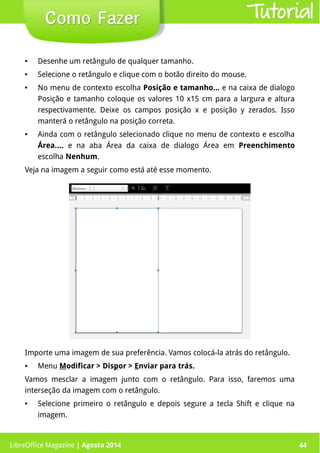 LibreOffice Magazine | Abril 2014 44
● Desenhe um retângulo de qualquer tamanho.
● Selecione o retângulo e clique com o botão direito do mouse.
● No menu de contexto escolha Posição e tamanho... e na caixa de dialogo
Posição e tamanho coloque os valores 10 x15 cm para a largura e altura
respectivamente. Deixe os campos posição x e posição y zerados. Isso
manterá o retângulo na posição correta.
● Ainda com o retângulo selecionado clique no menu de contexto e escolha
Área.... e na aba Área da caixa de dialogo Área em Preenchimento
escolha Nenhum.
Veja na imagem a seguir como está até esse momento.
Importe uma imagem de sua preferência. Vamos colocá-la atrás do retângulo.
● Menu Modificar > Dispor > Enviar para trás.
Vamos mesclar a imagem junto com o retângulo. Para isso, faremos uma
interseção da imagem com o retângulo.
● Selecione primeiro o retângulo e depois segure a tecla Shift e clique na
imagem.
LibreOffice Magazine | Agosto 2014 44
Como FazerComo Fazer Tutorial
 