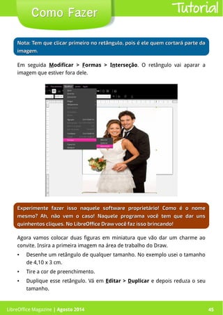 LibreOffice Magazine | Abril 2014 45
Em seguida Modificar > Formas > Interseção. O retângulo vai aparar a
imagem que estiver fora dele.
LibreOffice Magazine | Agosto 2014 45
Como FazerComo Fazer Tutorial
Experimente fazer isso naquele software proprietário! Como é o nomeExperimente fazer isso naquele software proprietário! Como é o nome
mesmo? Ah, não vem o caso! Naquele programa você tem que dar unsmesmo? Ah, não vem o caso! Naquele programa você tem que dar uns
quinhentos cliques. No LibreOffice Draw você faz isso brincando!quinhentos cliques. No LibreOffice Draw você faz isso brincando!
NotaNota: Tem que clicar primeiro no retângulo, pois é ele quem cortará parte da: Tem que clicar primeiro no retângulo, pois é ele quem cortará parte da
imagem.imagem.
Agora vamos colocar duas figuras em miniatura que vão dar um charme ao
convite. Insira a primeira imagem na área de trabalho do Draw.
● Desenhe um retângulo de qualquer tamanho. No exemplo usei o tamanho
de 4,10 x 3 cm.
● Tire a cor de preenchimento.
● Duplique esse retângulo. Vá em Editar > Duplicar e depois reduza o seu
tamanho.
 