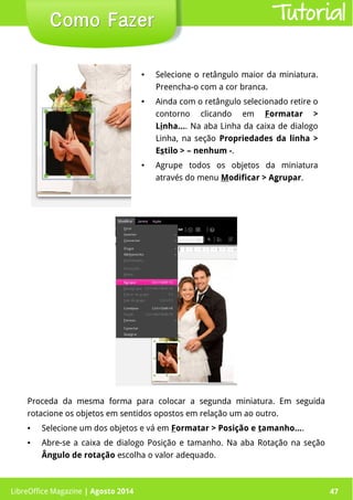 LibreOffice Magazine | Abril 2014 47
Proceda da mesma forma para colocar a segunda miniatura. Em seguida
rotacione os objetos em sentidos opostos em relação um ao outro.
● Selecione um dos objetos e vá em Formatar > Posição e tamanho....
● Abre-se a caixa de dialogo Posição e tamanho. Na aba Rotação na seção
Ângulo de rotação escolha o valor adequado.
● Selecione o retângulo maior da miniatura.
Preencha-o com a cor branca.
● Ainda com o retângulo selecionado retire o
contorno clicando em Formatar >
Linha.... Na aba Linha da caixa de dialogo
Linha, na seção Propriedades da linha >
Estilo > – nenhum -.
● Agrupe todos os objetos da miniatura
através do menu Modificar > Agrupar.
LibreOffice Magazine | Agosto 2014 47
Como FazerComo Fazer Tutorial
 