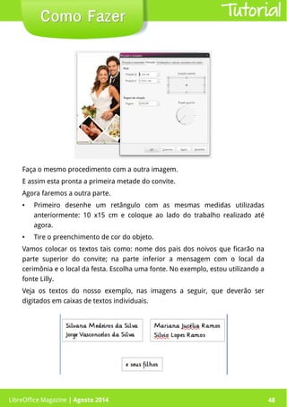 LibreOffice Magazine | Abril 2014 48LibreOffice Magazine | Agosto 2014 48
Como FazerComo Fazer Tutorial
Faça o mesmo procedimento com a outra imagem.
E assim esta pronta a primeira metade do convite.
Agora faremos a outra parte.
● Primeiro desenhe um retângulo com as mesmas medidas utilizadas
anteriormente: 10 x15 cm e coloque ao lado do trabalho realizado até
agora.
● Tire o preenchimento de cor do objeto.
Vamos colocar os textos tais como: nome dos pais dos noivos que ficarão na
parte superior do convite; na parte inferior a mensagem com o local da
cerimônia e o local da festa. Escolha uma fonte. No exemplo, estou utilizando a
fonte Lilly.
Veja os textos do nosso exemplo, nas imagens a seguir, que deverão ser
digitados em caixas de textos individuais.
 