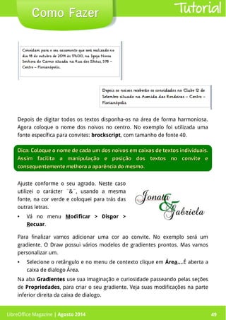 LibreOffice Magazine | Abril 2014 49
Depois de digitar todos os textos disponha-os na área de forma harmoniosa.
Agora coloque o nome dos noivos no centro. No exemplo foi utilizada uma
fonte específica para convites: brockscript, com tamanho de fonte 40.
LibreOffice Magazine | Agosto 2014 49
Como FazerComo Fazer Tutorial
Dica: Coloque o nome de cada um dos noivos em caixas de textos individuais.Dica: Coloque o nome de cada um dos noivos em caixas de textos individuais.
Assim facilita a manipulação e posição dos textos no convite eAssim facilita a manipulação e posição dos textos no convite e
consequentemente melhora a aparência do mesmo.consequentemente melhora a aparência do mesmo.
Ajuste conforme o seu agrado. Neste caso
utilizei o carácter ¨&¨, usando a mesma
fonte, na cor verde e coloquei para trás das
outras letras.
● Vá no menu Modificar > Dispor >
Recuar.
Para finalizar vamos adicionar uma cor ao convite. No exemplo será um
gradiente. O Draw possui vários modelos de gradientes prontos. Mas vamos
personalizar um.
● Selecione o retângulo e no menu de contexto clique em Área....É aberta a
caixa de dialogo Área.
Na aba GradientesGradientes use sua imaginação e curiosidade passeando pelas seções
de Propriedades, para criar o seu gradiente. Veja suas modificações na parte
inferior direita da caixa de dialogo.
 