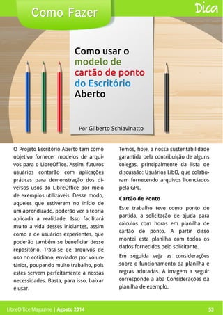 LibreOffice Magazine | Abril 2014 53
O Projeto Escritório Aberto tem como
objetivo fornecer modelos de arqui-
vos para o LibreOffice. Assim, futuros
usuários contarão com aplicações
práticas para demonstração dos di-
versos usos do LibreOffice por meio
de exemplos utilizáveis. Desse modo,
aqueles que estiverem no início de
um aprendizado, poderão ver a teoria
aplicada à realidade. Isso facilitará
muito a vida desses iniciantes, assim
como a de usuários experientes, que
poderão também se beneficiar desse
repositório. Trata-se de arquivos de
uso no cotidiano, enviados por volun-
tários, poupando muito trabalho, pois
estes servem perfeitamente a nossas
necessidades. Basta, para isso, baixar
e usar.
Temos, hoje, a nossa sustentabilidade
garantida pela contribuição de alguns
colegas, principalmente da lista de
discussão: Usuários LibO, que colabo-
ram fornecendo arquivos licenciados
pela GPL.
Por Gilberto Schiavinatto
Cartão de Ponto
Este trabalho teve como ponto de
partida, a solicitação de ajuda para
cálculos com horas em planilha de
cartão de ponto. A partir disso
montei esta planilha com todos os
dados fornecidos pelo solicitante.
Em seguida veja as considerações
sobre o funcionamento da planilha e
regras adotadas. A imagem a seguir
corresponde a aba Considerações da
planilha de exemplo.
Como FazerComo Fazer Dica
LibreOffice Magazine | Agosto 2014 53
Como usar o
modelo de
cartão de ponto
do Escritório
Aberto
 