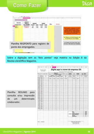LibreOffice Magazine | Abril 2014 56
Planilha REGPONTO para registro dePlanilha REGPONTO para registro de
ponto dos empregados.ponto dos empregados.
Sobre a digitação sem os “dois pontos” veja matéria na Edição 8 daSobre a digitação sem os “dois pontos” veja matéria na Edição 8 da
Revista LibreOffice MagazineRevista LibreOffice Magazine..
Como FazerComo Fazer Dica
LibreOffice Magazine | Agosto 2014 56
Planilha RESUMO para
consulta e/ou impressão
de um determinado
colaborador.
 