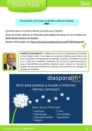 LibreOffice Magazine | Abril 2014 57
Essa planilha, com todos os detalhes, pode ser baixadaEssa planilha, com todos os detalhes, pode ser baixada
aquiaqui..
Como FazerComo Fazer Dica
LibreOffice Magazine | Agosto 2014 57
GILBERTO SCHIAVINATTO - Trabalhou por 17 anos em Programação de Produção
na Aços Villares, sendo 3 anos ligado ao pessoal de Sistemas para melhoria das
telas e programas da Programação da Produção. Conheceu o StarOffice na versão
5.1 e o segue até o LibreOffice. Proprietário, por 13 anos de minimercado onde só
usava o Open/BrOffice para planilhas, etiquetas, avisos, cartazes etc. Atualmente é
vendedor de uma loja de Material de Construção onde demonstrou as vantagens de
utilização do LibreOffice.
Contribua para o Escritório Aberto enviando seus modelos.
Antes de enviar, observe as instruções para adição da licença no seu modelo em
Adicionando licença a um arquivo
Maiores informações em https://wiki.documentfoundation.org/PT-BR/Projetos/EA
 
