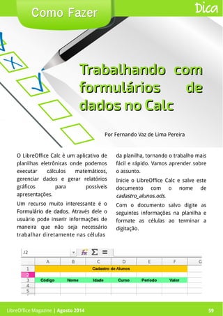 LibreOffice Magazine | Abril 2014 59
Por Fernando Vaz de Lima Pereira
Como FazerComo Fazer
LibreOffice Magazine | Agosto 2014 59
Dica
Trabalhando comTrabalhando com
formulários deformulários de
dados no Calcdados no Calc
O LibreOffice Calc é um aplicativo de
planilhas eletrônicas onde podemos
executar cálculos matemáticos,
gerenciar dados e gerar relatórios
gráficos para possíveis
apresentações.
Um recurso muito interessante é o
Formulário de dadosFormulário de dados. Através dele o
usuário pode inserir informações de
maneira que não seja necessário
trabalhar diretamente nas células
da planilha, tornando o trabalho mais
fácil e rápido. Vamos aprender sobre
o assunto.
Inicie o LibreOffice Calc e salve este
documento com o nome de
cadastro_alunos.odscadastro_alunos.ods.
Com o documento salvo digite as
seguintes informações na planilha e
formate as células ao terminar a
digitação.
 