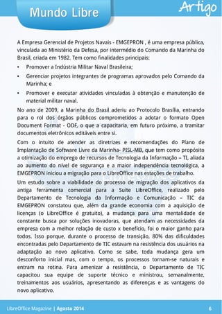 LibreOffice Magazine | Abril 2014 6
A Empresa Gerencial de Projetos Navais - EMGEPRON , é uma empresa pública,
vinculada ao Ministério da Defesa, por intermédio do Comando da Marinha do
Brasil, criada em 1982. Tem como finalidades principais:
● Promover a Indústria Militar Naval Brasileira;
● Gerenciar projetos integrantes de programas aprovados pelo Comando da
Marinha; e
● Promover e executar atividades vinculadas à obtenção e manutenção de
material militar naval.
No ano de 2009, a Marinha do Brasil aderiu ao Protocolo Brasília, entrando
para o rol dos órgãos públicos comprometidos a adotar o formato Open
Document Format - ODF, o que a capacitaria, em futuro próximo, a tramitar
documentos eletrônicos editáveis entre si.
Com o intuito de atender as diretrizes e recomendações do Plano de
Implantação de Software Livre da Marinha- PISL-MB, que tem como propósito
a otimização do emprego de recursos de Tecnologia da Informação – TI, aliada
ao aumento do nível de segurança e a maior independência tecnológica, a
EMGEPRON iniciou a migração para o LibreOffice nas estações de trabalho.
Um estudo sobre a viabilidade do processo de migração dos aplicativos da
antiga ferramenta comercial para a Suíte LibreOffice, realizado pelo
Departamento de Tecnologia da Informação e Comunicação – TIC da
EMGEPRON constatou que, além da grande economia com a aquisição de
licenças (o LibreOffice é gratuito), a mudança para uma mentalidade de
constante busca por soluções inovadoras, que atendam as necessidades da
empresa com a melhor relação de custo x benefício, foi o maior ganho para
todos. Isso porque, durante o processo de transição, 80% das dificuldades
encontradas pelo Departamento de TIC estavam na resistência dos usuários na
adaptação ao novo aplicativo. Como se sabe, toda mudança gera um
desconforto inicial mas, com o tempo, os processos tornam-se naturais e
entram na rotina. Para amenizar a resistência, o Departamento de TIC
capacitou sua equipe de suporte técnico e ministrou, semanalmente,
treinamentos aos usuários, apresentando as diferenças e as vantagens do
novo aplicativo.
Mundo LibreMundo Libre
LibreOffice Magazine | Agosto 2014 6
Artigo
 