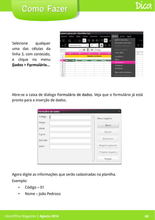 LibreOffice Magazine | Abril 2014 60
Selecione qualquer
uma das células da
linha 3, com conteúdo,
e clique no menu
Dados > Formulário...
LibreOffice Magazine | Agosto 2014 60
Como FazerComo Fazer Dica
Abre-se a caixa de dialogo Formulário de dadosFormulário de dados. Veja que o formulário já está
pronto para a inserção de dados.
Agora digite as informações que serão cadastradas na planilha.
Exemplo:
● Código – 01
● Nome – João Pedroso
 