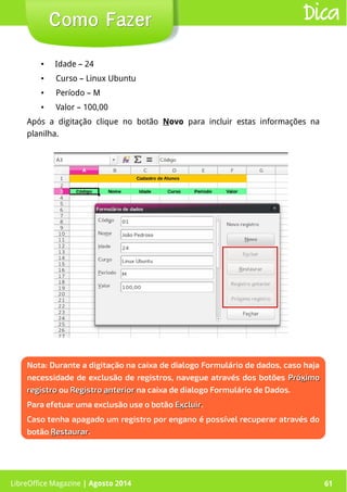 LibreOffice Magazine | Abril 2014 61LibreOffice Magazine | Agosto 2014 61
Como FazerComo Fazer Dica
Nota: Durante a digitação na caixa de dialogo Formulário de dados, caso haja
necessidade de exclusão de registros, navegue através dos botões PróPróxximoimo
registroregistro ou RegistroRegistro aanteriornterior na caixa de dialogo Formulário de Dados.
Para efetuar uma exclusão use o botão EExxcluircluir.
Caso tenha apagado um registro por engano é possível recuperar através do
botão RRestaurarestaurar.
● Idade – 24
● Curso – Linux Ubuntu
● Período – M
● Valor – 100,00
Após a digitação clique no botão Novo para incluir estas informações na
planilha.
 