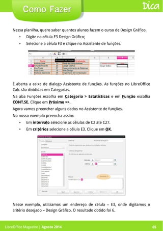 LibreOffice Magazine | Abril 2014 65
Nessa planilha, quero saber quantos alunos fazem o curso de Design Gráfico.
● Digite na célula E3 Design Gráfico;
● Selecione a célula F3 e clique no Assistente de funções.
LibreOffice Magazine | Agosto 2014 65
Como FazerComo Fazer Dica
É aberta a caixa de dialogo Assistente de funções. As funções no LibreOffice
Calc são divididas em Categorias.
Na aba Funções escolha em Categoria > Estatísticas e em Função escolha
CONT.SE. Clique em PPróximo >>róximo >>.
Agora vamos preencher alguns dados no Assistente de funções.
No nosso exemplo preencha assim:
● Em intervalo selecione as células de C2 até C27.
● Em critérios selecione a célula E3. Clique em OK.
Nesse exemplo, utilizamos um endereço de célula – E3, onde digitamos o
critério desejado – Design Gráfico. O resultado obtido foi 6.
 