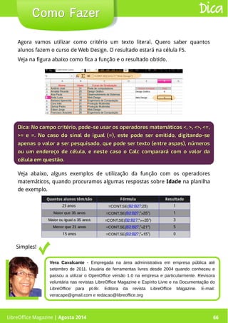 LibreOffice Magazine | Abril 2014 66
Agora vamos utilizar como critério um texto literal. Quero saber quantos
alunos fazem o curso de Web Design. O resultado estará na célula F5.
Veja na figura abaixo como fica a função e o resultado obtido.
LibreOffice Magazine | Agosto 2014 66
Como FazerComo Fazer Dica
Dica:Dica: No campo critério, pode-se usar os operadores matemáticos <, >, <>, <=,No campo critério, pode-se usar os operadores matemáticos <, >, <>, <=,
>= e =. No caso do sinal de igual (=), este pode ser omitido, digitando-se>= e =. No caso do sinal de igual (=), este pode ser omitido, digitando-se
apenas o valor a ser pesquisado, que pode ser texto (entre aspas), númerosapenas o valor a ser pesquisado, que pode ser texto (entre aspas), números
ou um endereço de célula, e neste caso o Calc comparará com o valor daou um endereço de célula, e neste caso o Calc comparará com o valor da
célula em questão.célula em questão.
Veja abaixo, alguns exemplos de utilização da função com os operadores
matemáticos, quando procuramos algumas respostas sobre Idade na planilha
de exemplo.
Simples!
Vera Cavalcante - Empregada na área administrativa em empresa pública até
setembro de 2011. Usuária de ferramentas livres desde 2004 quando conheceu e
passou a utilizar o OpenOffice versão 1.0 na empresa e particularmente. Revisora
voluntária nas revistas LibreOffice Magazine e Espírito Livre e na Documentação do
LibreOffice para pt-Br. Editora da revista LibreOffice Magazine. E-mail:
veracape@gmail.com e redacao@libreoffice.org
 