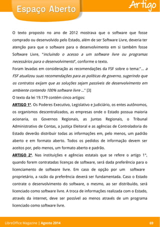 LibreOffice Magazine | Abril 2014 69
O texto proposto no ano de 2012 mostrava que o software que fosse
comprado ou desenvolvido pelo Estado, além de ser Software Livre, deveria ter
atenção para que o software para o desenvolvimento em si também fosse
Software Livre, “incluindo o acesso a um software livre ou programas
necessários para o desenvolvimento”, conforme o texto.
Foram levadas em consideração as recomendações da FSF sobre o tema:"... a
FSF atualizou suas recomendações para as políticas de governo, sugerindo que
os contratos exijam que as soluções sejam passíveis de desenvolvimento em
ambiente contendo 100% software livre ..." [3]
O texto da lei 19.179 contém cinco artigos:
ARTIGO 1º. Os Poderes Executivo, Legislativo e Judiciário, os entes autônomos,
os organismos descentralizados, as empresas onde o Estado possua maioria
acionaria, os Governos Regionais, as Juntas Regionais, o Tribunal
Administrativo de Contas, a Justiça Eleitoral e as agências de Controladoria do
Estado deverão distribuir todas as informações em, pelo menos, um padrão
aberto e em formato aberto. Todos os pedidos de informação devem ser
aceitos por, pelo menos, um formato aberto e padrão.
ARTIGO 2º. Nas instituições e agências estatais que se refere o artigo 1°,
quando forem contratadas licenças de software, será dada preferência para o
licenciamento de software livre. Em caso de opção por um software
proprietário, a razão da preferência deverá ser fundamentada. Caso o Estado
contrate o desenvolvimento do software, o mesmo, ao ser distribuído, será
licenciado como software livre. A troca de informações realizada com o Estado,
através da internet, deve ser possível ao menos através de um programa
licenciado como software livre.
Espaço AbertoEspaço Aberto
LibreOffice Magazine | Agosto 2014 69
Artigo
 