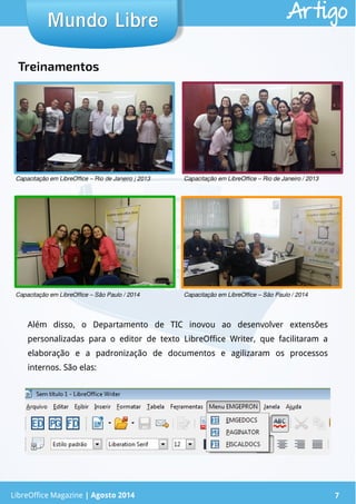 LibreOffice Magazine | Abril 2014 7
Além disso, o Departamento de TIC inovou ao desenvolver extensões
personalizadas para o editor de texto LibreOffice Writer, que facilitaram a
elaboração e a padronização de documentos e agilizaram os processos
internos. São elas:
LibreOffice Magazine | Agosto 2014 7
Mundo LibreMundo Libre Artigo
Capacitação em LibreOffice – Rio de Janeiro | 2013 Capacitação em LibreOffice – Rio de Janeiro / 2013
Capacitação em LibreOffice – São Paulo / 2014 Capacitação em LibreOffice – São Paulo / 2014
Treinamentos
 