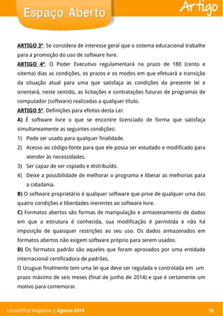 LibreOffice Magazine | Abril 2014 70
ARTIGO 3º. Se considera de interesse geral que o sistema educacional trabalhe
para a promoção do uso de software livre.
ARTIGO 4º. O Poder Executivo regulamentará no prazo de 180 (cento e
oitenta) dias as condições, os prazos e os modos em que efetuará a transição
da situação atual para uma que satisfaça as condições da presente lei e
orientará, neste sentido, as licitações e contratações futuras de programas de
computador (software) realizadas a qualquer título.
ARTIGO 5º. Definições para efeitos desta Lei:
A) É software livre o que se encontre licenciado de forma que satisfaça
simultaneamente as seguintes condições:
1) Pode ser usado para qualquer finalidade.
2) Acesso ao código-fonte para que ele possa ser estudado e modificado para
atender às necessidades.
3) Ser capaz de ser copiado e distribuído.
4) Deixe a possibilidade de melhorar o programa e liberar as melhorias para
a cidadania.
B) O software proprietário é qualquer software que prive de qualquer uma das
quatro condições e liberdades inerentes ao software livre.
C) Formatos abertos são formas de manipulação e armazenamento de dados
em que a estrutura é conhecida, sua modificação é permitida e não há
imposição de quaisquer restrições ao seu uso. Os dados armazenados em
formatos abertos não exigem software próprio para serem usados.
D) Os formatos padrão são aqueles que foram aprovados por uma entidade
internacional certificadora de padrões.
O Uruguai finalmente tem uma lei que deve ser regulada e controlada em um
prazo máximo de seis meses (final de junho de 2014) e que é certamente um
motivo para comemorar.
Espaço AbertoEspaço Aberto
LibreOffice Magazine | Agosto 2014 70
Artigo
 