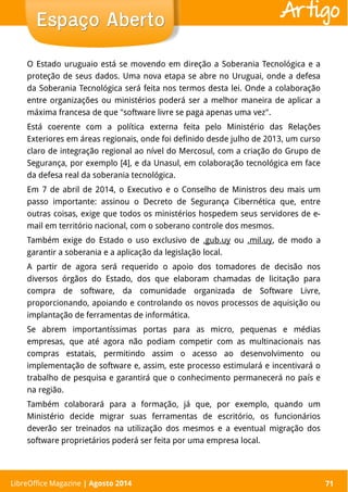 LibreOffice Magazine | Abril 2014 71
O Estado uruguaio está se movendo em direção a Soberania Tecnológica e a
proteção de seus dados. Uma nova etapa se abre no Uruguai, onde a defesa
da Soberania Tecnológica será feita nos termos desta lei. Onde a colaboração
entre organizações ou ministérios poderá ser a melhor maneira de aplicar a
máxima francesa de que "software livre se paga apenas uma vez".
Está coerente com a política externa feita pelo Ministério das Relações
Exteriores em áreas regionais, onde foi definido desde julho de 2013, um curso
claro de integração regional ao nível do Mercosul, com a criação do Grupo de
Segurança, por exemplo [4], e da Unasul, em colaboração tecnológica em face
da defesa real da soberania tecnológica.
Em 7 de abril de 2014, o Executivo e o Conselho de Ministros deu mais um
passo importante: assinou o Decreto de Segurança Cibernética que, entre
outras coisas, exige que todos os ministérios hospedem seus servidores de e-
mail em território nacional, com o soberano controle dos mesmos.
Também exige do Estado o uso exclusivo de .gub.uy ou .mil.uy, de modo a
garantir a soberania e a aplicação da legislação local.
A partir de agora será requerido o apoio dos tomadores de decisão nos
diversos órgãos do Estado, dos que elaboram chamadas de licitação para
compra de software, da comunidade organizada de Software Livre,
proporcionando, apoiando e controlando os novos processos de aquisição ou
implantação de ferramentas de informática.
Se abrem importantíssimas portas para as micro, pequenas e médias
empresas, que até agora não podiam competir com as multinacionais nas
compras estatais, permitindo assim o acesso ao desenvolvimento ou
implementação de software e, assim, este processo estimulará e incentivará o
trabalho de pesquisa e garantirá que o conhecimento permanecerá no país e
na região.
Também colaborará para a formação, já que, por exemplo, quando um
Ministério decide migrar suas ferramentas de escritório, os funcionários
deverão ser treinados na utilização dos mesmos e a eventual migração dos
software proprietários poderá ser feita por uma empresa local.
Espaço AbertoEspaço Aberto
LibreOffice Magazine | Agosto 2014 71
Artigo
 