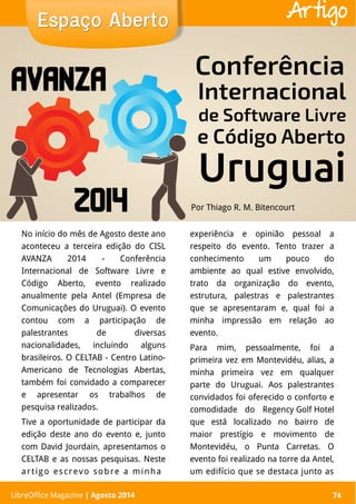 LibreOffice Magazine | Abril 2014 74
No início do mês de Agosto deste ano
aconteceu a terceira edição do CISL
AVANZA 2014 - Conferência
Internacional de Software Livre e
Código Aberto, evento realizado
anualmente pela Antel (Empresa de
Comunicações do Uruguai). O evento
contou com a participação de
palestrantes de diversas
nacionalidades, incluindo alguns
brasileiros. O CELTAB - Centro Latino-
Americano de Tecnologias Abertas,
também foi convidado a comparecer
e apresentar os trabalhos de
pesquisa realizados.
Tive a oportunidade de participar da
edição deste ano do evento e, junto
com David Jourdain, apresentamos o
CELTAB e as nossas pesquisas. Neste
artigo escrevo sobre a minha
experiência e opinião pessoal a
respeito do evento. Tento trazer a
conhecimento um pouco do
ambiente ao qual estive envolvido,
trato da organização do evento,
estrutura, palestras e palestrantes
que se apresentaram e, qual foi a
minha impressão em relação ao
evento.
Para mim, pessoalmente, foi a
primeira vez em Montevidéu, alias, a
minha primeira vez em qualquer
parte do Uruguai. Aos palestrantes
convidados foi oferecido o conforto e
comodidade do Regency Golf Hotel
que está localizado no bairro de
maior prestígio e movimento de
Montevidéu, o Punta Carretas. O
evento foi realizado na torre da Antel,
um edifício que se destaca junto as
Por Thiago R. M. Bitencourt
Espaço AbertoEspaço Aberto
LibreOffice Magazine | Agosto 2014 74
Artigo
 