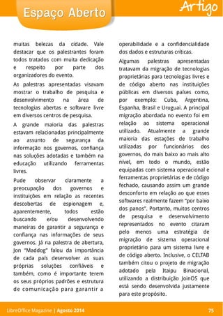 LibreOffice Magazine | Abril 2014 75
muitas belezas da cidade. Vale
destacar que os palestrantes foram
todos tratados com muita dedicação
e respeito por parte dos
organizadores do evento.
As palestras apresentadas visavam
mostrar o trabalho de pesquisa e
desenvolvimento na área de
tecnologias abertas e software livre
em diversos centros de pesquisa.
A grande maioria das palestras
estavam relacionadas principalmente
ao assunto de segurança da
informação nos governos, confiança
nas soluções adotadas e também na
educação utilizando ferramentas
livres.
Pude observar claramente a
preocupação dos governos e
instituições em relação as recentes
descobertas de espionagem e,
aparentemente, todos estão
buscando e/ou desenvolvendo
maneiras de garantir a segurança e
confiança nas informações de seus
governos. Já na palestra de abertura,
Jon “Maddog” falou da importância
de cada país desenvolver as suas
próprias soluções confiáveis e
também, como é importante terem
os seus próprios padrões e estrutura
de comunicação para garantir a
operabilidade e a confidencialidade
dos dados e estruturas críticas.
Algumas palestras apresentadas
tratavam da migração de tecnologias
proprietárias para tecnologias livres e
de código aberto nas instituições
públicas em diversos países como,
por exemplo: Cuba, Argentina,
Espanha, Brasil e Uruguai. A principal
migração abordada no evento foi em
relação ao sistema operacional
utilizado. Atualmente a grande
maioria das estações de trabalho
utilizadas por funcionários dos
governos, do mais baixo ao mais alto
nível, em todo o mundo, estão
equipadas com sistema operacional e
ferramentas proprietárias e de código
fechado, causando assim um grande
desconforto em relação ao que esses
softwares realmente fazem “por baixo
dos panos”. Portanto, muitos centros
de pesquisa e desenvolvimento
representados no evento citaram
pelo menos uma estratégia de
migração de sistema operacional
proprietário para um sistema livre e
de código aberto. Inclusive, o CELTAB
também citou o projeto de migração
adotado pela Itaipu Binacional,
utilizando a distribuição JoinOS que
está sendo desenvolvida justamente
para este propósito.
Espaço AbertoEspaço Aberto
LibreOffice Magazine | Agosto 2014 75
Artigo
 