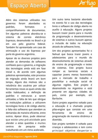 LibreOffice Magazine | Abril 2014 76
Além dos sistemas utilizados nos
governos foram abordados os
padrões, formatos e
compartilhamento de documentos.
Em algumas palestras abordou-se o
sistema de correio eletrônico
Expresso, desenvolvido no Brasil e já
em uso pelo governo federal.
Também foi apresentado um caso de
otimização e uso do Expresso por
parte do governo argentino.
Apesar de os diversos projetos para
atender as demandas de softwares
confiáveis para o governo, a migração
das tecnologias ainda está em fase
inicial e, de acordo com algumas
palestras apresentadas, este processo
de migração ainda levará um bom
tempo. Alguns dos motivos são: a
relutância dos usuários por utilizar
ferramentas novas as quais ainda não
estão habituados; a definição de
padrões e estruturas a serem
utilizadas; a falta de leis que obrigue
as instituições públicas a utilizarem
tecnologias livres e de código aberto;
a falta dos softwares que atendam as
demandas de maneira eficiente, entre
outros. Apesar disso, pude observar
que existe uma pró-atividade para
atender a estas questões e muitos
centros de pesquisa estão
trabalhando em um ritmo acelerado.
Um outro tema bastante abordado
no evento foi o uso das tecnologias
livres e software de código aberto no
auxílio à educação. Alguns projetos
buscam trazer jovens para o mundo
da programação e desenvolvimento
de sistemas e outros buscam apenas
a inclusão de todos na educação
através de softwares livres.
Um dos projetos apresentados foi o
Nahual que busca trazer jovens e
adolescentes para o mundo do
desenvolvimento de sistemas através
do ensino da programação e testes
de sistemas. Este projeto busca
romper as barreiras sociais e
capacitar jovens menos favorecidos
para o mercado de trabalho e
possibilitar a evolução social de
algumas regiões. Este projeto é
desenvolvido na Argentina e está
presente em algumas cidades do
país, como por exemplo, em
Bariloche.
Outro projeto argentino voltado para
a educação é o chamado projeto
pilas-engine que consiste em uma
ferramenta de ensino de
programação de maneira dinâmica e
divertida.
Este projeto também é voltado para
crianças e adolescentes e tem como
principal objetivo despertar o
Espaço AbertoEspaço Aberto
LibreOffice Magazine | Agosto 2014 76
Artigo
 