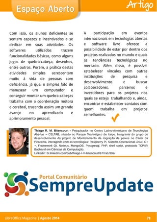 LibreOffice Magazine | Abril 2014 78
Com isso, os alunos deficientes se
sentem capazes e incentivados a se
dedicar em suas atividades. Os
softwares utilizados trazem
funcionalidades básicas, como alguns
jogos de quebra-cabeça, desenhos,
entre outros. Porém, a prática destas
atividades simples acrescentam
muito à vida de pessoas com
deficiência, já que, o simples fato de
manusear um computador e
conseguir montar um quebra-cabeças
trabalha com a coordenação motora
e cerebral, trazendo assim um grande
avanço no aprendizado e
aprimoramento pessoal.
A participação em eventos
internacionais em tecnologias abertas
e software livre oferece a
possibilidade de estar por dentro dos
projetos realizados no mundo e quais
as tendências tecnológicas no
mercado. Além disso, é possível
estabelecer vínculos com outras
instituições de pesquisa e
desenvolvimento e buscar
colaboradores, parceiros e
investidores para os projetos nos
quais se esteja trabalhando e, ainda,
encontrar e estabelecer contatos com
quem trabalha em projetos
semelhantes.
Espaço AbertoEspaço Aberto
LibreOffice Magazine | Agosto 2014 78
Artigo
Thiago R. M. Bitencourt - Pesquisador no Centro Latino-Americano de Tecnologias
Abertas – CELTAB, situado no Parque Tecnológico de Itaipu. Integrante do grupo de
desenvolvimento do projeto de Monitoramento da migração de peixes no Canal da
Piracema, interagindo com as tecnologias: Raspberry Pi, Sistema Operacional Linux, C+
+, Framework Qt, Node.js, MongoDB, Postgresql, PHP, shell script, protocolo TCP/IP.
Bacharel em Ciências da Computação.
Linkedin: br.linkedin.com/pub/thiago-r-m-bitencourt/67/7a1/30a/
 