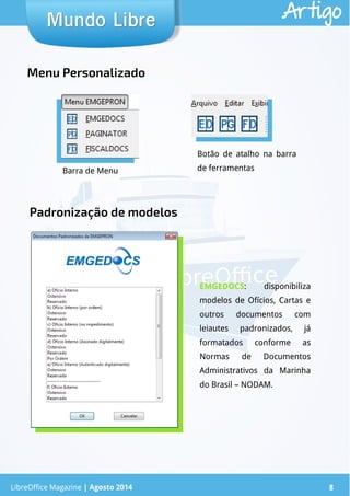 LibreOffice Magazine | Abril 2014 8
Mundo LibreMundo Libre Artigo
LibreOffice Magazine | Agosto 2014 8
EMGEDOCS: disponibiliza
modelos de Ofícios, Cartas e
outros documentos com
leiautes padronizados, já
formatados conforme as
Normas de Documentos
Administrativos da Marinha
do Brasil – NODAM.
Menu Personalizado
Barra de Menu
Botão de atalho na barra
de ferramentas
Padronização de modelos
 