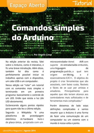 LibreOffice Magazine | Abril 2014 80
Na edição anterior da revista, falei
sobre o Arduino, como é interativo, e
fiz uma breve introdução. Além disso,
também foi dito como é
perfeitamente possível iniciar os
trabalhos apenas com o dispositivo,
um cabo USB e um computador.
Nessa edição vai “rolar” um tutorial
com os comandos mais simples e
terminando em um primeiro
programa: basicamente o controle de
um LED. Então que exista a luz (do
LED obviamente).
Esclarecendo alguns pontos rápidos
para quem não leu a última edição.
Segundo a Wikipédia “é uma
plataforma de prototipagem
eletrônica de hardware livre e
de placa única, projetada com um
microcontrolador Atmel AVR com
suporte de entrada/saída embutido,
uma linguagem de
programação padrão, a qual tem
origem em Wiring, e é
essencialmente C/C++.  O objetivo do
projeto é criar ferramentas que são
acessíveis, com baixo custo, flexíveis
e fáceis de se usar por artistas e
amadores. Principalmente para
aqueles que não teriam alcance aos
controladores mais sofisticados e de
ferramentas mais complicadas.”
Porém deixemos de lado estas
definições complicadas e vamos
resumir que o Arduino é uma forma
de fazer uma comunicação de um
computador ou um sistema com o
mundo à nossa volta e ponto.
PorPor Angelo CnopAngelo Cnop
Espaço AbertoEspaço Aberto
LibreOffice Magazine | Agosto 2014 80
Tutorial
Comandos simples
do Arduino
 
