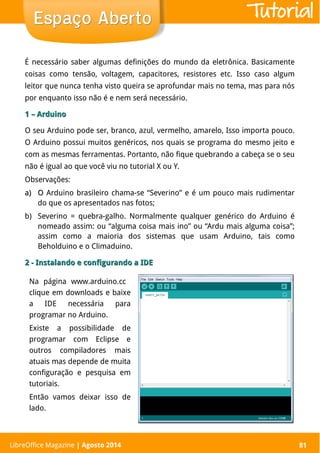 LibreOffice Magazine | Abril 2014 81
É necessário saber algumas definições do mundo da eletrônica. Basicamente
coisas como tensão, voltagem, capacitores, resistores etc. Isso caso algum
leitor que nunca tenha visto queira se aprofundar mais no tema, mas para nós
por enquanto isso não é e nem será necessário.
1 – Arduino1 – Arduino
O seu Arduino pode ser, branco, azul, vermelho, amarelo, Isso importa pouco.
O Arduino possui muitos genéricos, nos quais se programa do mesmo jeito e
com as mesmas ferramentas. Portanto, não fique quebrando a cabeça se o seu
não é igual ao que você viu no tutorial X ou Y.
Observações:
a)a) OO Arduino brasileiro chama-se “Severino” e é um pouco mais rudimentar
do que os apresentados nas fotos;
b) Severino = quebra-galho. Normalmente qualquer genérico do Arduino é
nomeado assim: ou “alguma coisa mais ino” ou “Ardu mais alguma coisa”;
assim como a maioria dos sistemas que usam Arduino, tais como
Beholduino e o Climaduino.
2 - Instalando e configurando a IDE2 - Instalando e configurando a IDE
LibreOffice Magazine | Agosto 2014 81
Espaço AbertoEspaço Aberto
Na página www.arduino.cc
clique em downloads e baixe
a IDE necessária para
programar no Arduino.
Existe a possibilidade de
programar com Eclipse e
outros compiladores mais
atuais mas depende de muita
configuração e pesquisa em
tutoriais.
Então vamos deixar isso de
lado.
Tutorial
 