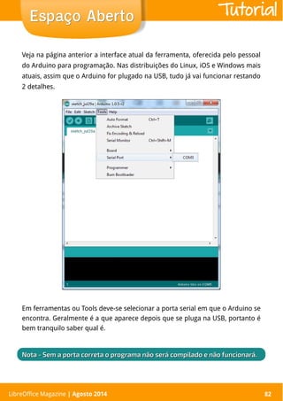 LibreOffice Magazine | Abril 2014 82
Veja na página anterior a interface atual da ferramenta, oferecida pelo pessoal
do Arduino para programação. Nas distribuições do Linux, iOS e Windows mais
atuais, assim que o Arduino for plugado na USB, tudo já vai funcionar restando
2 detalhes.
Em ferramentas ou Tools deve-se selecionar a porta serial em que o Arduino se
encontra. Geralmente é a que aparece depois que se pluga na USB, portanto é
bem tranquilo saber qual é.
LibreOffice Magazine | Agosto 2014 82
Espaço AbertoEspaço Aberto
NotaNota - Sem a porta correta o programa não será compilado e não funcionará.- Sem a porta correta o programa não será compilado e não funcionará.
Tutorial
 