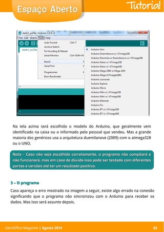 LibreOffice Magazine | Abril 2014 83
Na tela acima será escolhido o modelo do Arduino, que geralmente vem
identificado na caixa ou o informado pelo pessoal que vendeu. Mas a grande
maioria dos genéricos usa a arquitetura duemilanove (2009) com o atmega328
ou o UNO.
LibreOffice Magazine | Agosto 2014 83
Espaço AbertoEspaço Aberto
NotaNota - Caso não seja escolhido corretamente, o programa não compilará e- Caso não seja escolhido corretamente, o programa não compilará e
não funcionará, mas em caso de dúvida isso pode ser testado com diferentesnão funcionará, mas em caso de dúvida isso pode ser testado com diferentes
portas e versões até ter um resultado positivo.portas e versões até ter um resultado positivo.
3 – O programa3 – O programa
Caso apareça o erro mostrado na imagem a seguir, existe algo errado na conexão
significando que o programa não sincronizou com o Arduino para receber os
dados. Mas isso será assunto depois.
Tutorial
 