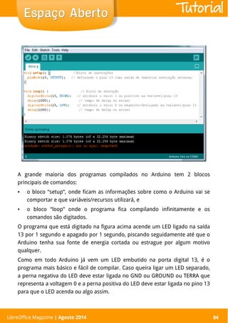 LibreOffice Magazine | Abril 2014 84
A grande maioria dos programas compilados no Arduino tem 2 blocos
principais de comandos:
● o bloco “setup”, onde ficam as informações sobre como o Arduino vai se
comportar e que variáveis/recursos utilizará, e
● o bloco “loop” onde o programa fica compilando infinitamente e os
comandos são digitados.
O programa que está digitado na figura acima acende um LED ligado na saída
13 por 1 segundo e apagado por 1 segundo, piscando seguidamente até que o
Arduino tenha sua fonte de energia cortada ou estrague por algum motivo
qualquer.
Como em todo Arduino já vem um LED embutido na porta digital 13, é o
programa mais básico e fácil de compilar. Caso queira ligar um LED separado,
a perna negativa do LED deve estar ligada no GND ou GROUND ou TERRA que
representa a voltagem 0 e a perna positiva do LED deve estar ligada no pino 13
para que o LED acenda ou algo assim.
LibreOffice Magazine | Agosto 2014 84
Espaço AbertoEspaço Aberto Tutorial
 