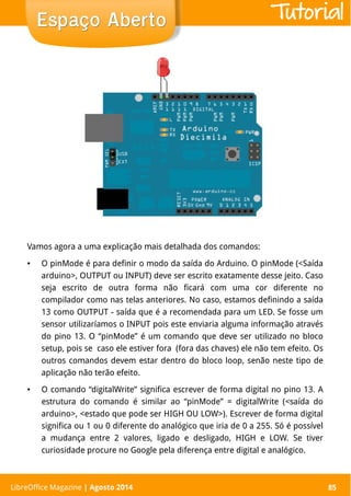 LibreOffice Magazine | Abril 2014 85
Vamos agora a uma explicação mais detalhada dos comandos:
● O pinMode é para definir o modo da saída do Arduino. O pinMode (<Saída
arduino>, OUTPUT ou INPUT) deve ser escrito exatamente desse jeito. Caso
seja escrito de outra forma não ficará com uma cor diferente no
compilador como nas telas anteriores. No caso, estamos definindo a saída
13 como OUTPUT - saída que é a recomendada para um LED. Se fosse um
sensor utilizaríamos o INPUT pois este enviaria alguma informação através
do pino 13. O “pinMode” é um comando que deve ser utilizado no bloco
setup, pois se caso ele estiver fora (fora das chaves) ele não tem efeito. Os
outros comandos devem estar dentro do bloco loop, senão neste tipo de
aplicação não terão efeito.
● O comando “digitalWrite” significa escrever de forma digital no pino 13. A
estrutura do comando é similar ao “pinMode” = digitalWrite (<saída do
arduino>, <estado que pode ser HIGH OU LOW>). Escrever de forma digital
significa ou 1 ou 0 diferente do analógico que iria de 0 a 255. Só é possível
a mudança entre 2 valores, ligado e desligado, HIGH e LOW. Se tiver
curiosidade procure no Google pela diferença entre digital e analógico.
LibreOffice Magazine | Agosto 2014 85
Espaço AbertoEspaço Aberto Tutorial
 