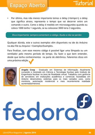 LibreOffice Magazine | Abril 2014 86
● Por último, mas não menos importante temos o delay (<tempo>); o delay
que significa atraso, representa o tempo que vai decorrer entre um
comando e outro. Como o delay é medido em microssegundos quando eu
coloco 1000 tenho 1 segundo, se eu colocasse 3000 teria 3 segundos.
LibreOffice Magazine | Agosto 2014 86
Espaço AbertoEspaço Aberto
Qualquer dúvida, este e outros exemplos vêm disponíveis na ide do Arduino
na aba File ou Arquivo > Exemplos/Examples.
Para finalizar, com esse mesmo código é possível ligar uma lâmpada ou um
ventilador pelo mesmo período de tempo. Ou fazer o que bem entender,
desde que tenha conhecimentos na parte de eletrônica. Falaremos disso em
uma próxima edição.
Dica importante:Dica importante: sempre comentem o código. Ajuda a não se perder.sempre comentem o código. Ajuda a não se perder.
Angelo Cnop - Graduado em Sistemas de Informação. Atualmente
cursando o mestrado em Ciência e Tecnologia Nuclear pelo Instituto de
Engenharia Nuclear na área de Realidade virtual. Trabalhou com gerência
de servidores em instituições acadêmica e comercial. Autodidata em
Arduino desenvolveu sistemas para os mais variados usos, como
monitoria, automação residencial e mais recentemente realidade
aumentada/imersiva.
Tutorial
 
