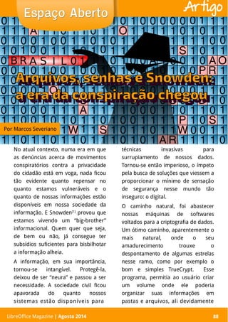 LibreOffice Magazine | Abril 2014 88
No atual contexto, numa era em que
as denúncias acerca de movimentos
conspiratórios contra a privacidade
do cidadão está em voga, nada ficou
tão evidente quanto repensar no
quanto estamos vulneráveis e o
quanto de nossas informações estão
disponíveis em nossa sociedade da
informação. E Snowden[1]
provou que
estamos vivendo um “big-brother”
informacional. Quem quer que seja,
de bem ou não, já consegue ter
subsídios suficientes para bisbilhotar
a informação alheia.
A informação, em sua importância,
tornou-se intangível. Protegê-la,
deixou de ser “neura” e passou a ser
necessidade. A sociedade civil ficou
apavorada do quanto nossos
sistemas estão disponíveis para
técnicas invasivas para
surrupiamento de nossos dados.
Tornou-se então imperioso, o ímpeto
pela busca de soluções que viessem a
proporcionar o mínimo de sensação
de segurança nesse mundo tão
inseguro: o digital.
O caminho natural, foi abastecer
nossas máquinas de softwares
voltados para a criptografia de dados.
Um ótimo caminho, aparentemente o
mais natural, onde o seu
amadurecimento trouxe o
despontamento de algumas estrelas
nesse ramo, como por exemplo o
bom e simples TrueCrypt. Esse
programa, permitia ao usuário criar
um volume onde ele poderia
organizar suas informações em
pastas e arquivos, ali devidamente
Espaço AbertoEspaço Aberto
LibreOffice Magazine | Agosto 2014 88
Artigo
Por Marcos Severiano
 