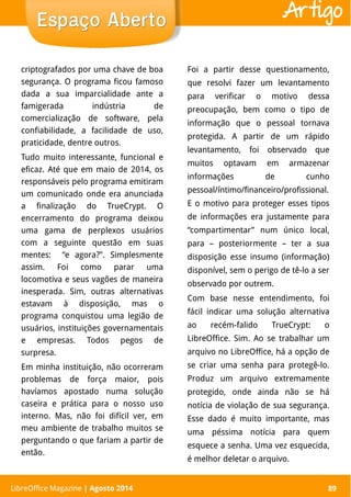 LibreOffice Magazine | Abril 2014 89
criptografados por uma chave de boa
segurança. O programa ficou famoso
dada a sua imparcialidade ante a
famigerada indústria de
comercialização de software, pela
confiabilidade, a facilidade de uso,
praticidade, dentre outros.
Tudo muito interessante, funcional e
eficaz. Até que em maio de 2014, os
responsáveis pelo programa emitiram
um comunicado onde era anunciada
a finalização do TrueCrypt. O
encerramento do programa deixou
uma gama de perplexos usuários
com a seguinte questão em suas
mentes: “e agora?”. Simplesmente
assim. Foi como parar uma
locomotiva e seus vagões de maneira
inesperada. Sim, outras alternativas
estavam à disposição, mas o
programa conquistou uma legião de
usuários, instituições governamentais
e empresas. Todos pegos de
surpresa.
Em minha instituição, não ocorreram
problemas de força maior, pois
havíamos apostado numa solução
caseira e prática para o nosso uso
interno. Mas, não foi difícil ver, em
meu ambiente de trabalho muitos se
perguntando o que fariam a partir de
então.
Foi a partir desse questionamento,
que resolvi fazer um levantamento
para verificar o motivo dessa
preocupação, bem como o tipo de
informação que o pessoal tornava
protegida. A partir de um rápido
levantamento, foi observado que
muitos optavam em armazenar
informações de cunho
pessoal/íntimo/financeiro/profissional.
E o motivo para proteger esses tipos
de informações era justamente para
“compartimentar” num único local,
para – posteriormente – ter a sua
disposição esse insumo (informação)
disponível, sem o perigo de tê-lo a ser
observado por outrem.
Com base nesse entendimento, foi
fácil indicar uma solução alternativa
ao recém-falido TrueCrypt: o
LibreOffice. Sim. Ao se trabalhar um
arquivo no LibreOffice, há a opção de
se criar uma senha para protegê-lo.
Produz um arquivo extremamente
protegido, onde ainda não se há
notícia de violação de sua segurança.
Esse dado é muito importante, mas
uma péssima notícia para quem
esquece a senha. Uma vez esquecida,
é melhor deletar o arquivo.
Espaço AbertoEspaço Aberto
LibreOffice Magazine | Agosto 2014 89
Artigo
 