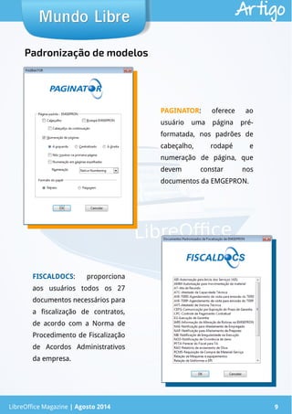 LibreOffice Magazine | Abril 2014 9
Mundo LibreMundo Libre Artigo
LibreOffice Magazine | Agosto 2014 9
Padronização de modelos
PAGINATOR: oferece ao
usuário uma página pré-
formatada, nos padrões de
cabeçalho, rodapé e
numeração de página, que
devem constar nos
documentos da EMGEPRON.
FISCALDOCS: proporciona
aos usuários todos os 27
documentos necessários para
a fiscalização de contratos,
de acordo com a Norma de
Procedimento de Fiscalização
de Acordos Administrativos
da empresa.
 