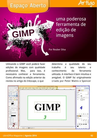 LibreOffice Magazine | Abril 2014 92
Utilizando o GIMP você poderá fazer
edições de imagens com qualidade
profissional. Mas, para isso, é
necessário conhecer a ferramenta.
Como afirmado na edição anterior da
revista no artigo do Inkscape, o que
determina a qualidade do seu
trabalho é seu talento e
conhecimento da ferramenta
utilizada. A interface é bem intuitiva e
amigável. O GIMP foi originalmente
criado por Peter Mattis e Spencer
Por Reuber Silva
Espaço AbertoEspaço Aberto
LibreOffice Magazine | Agosto 2014 92
Artigo
uma poderosa
ferramenta de
edição de
imagens
 