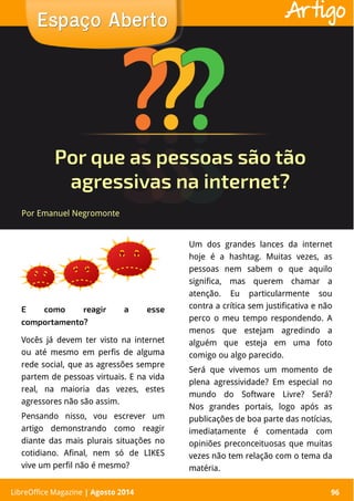 LibreOffice Magazine | Abril 2014 96
E como reagir a esse
comportamento?
Um dos grandes lances da internet
hoje é a hashtag. Muitas vezes, as
pessoas nem sabem o que aquilo
significa, mas querem chamar a
atenção. Eu particularmente sou
contra a crítica sem justificativa e não
perco o meu tempo respondendo. A
menos que estejam agredindo a
alguém que esteja em uma foto
comigo ou algo parecido.
Será que vivemos um momento de
plena agressividade? Em especial no
mundo do Software Livre? Será?
Nos grandes portais, logo após as
publicações de boa parte das notícias,
imediatamente é comentada com
opiniões preconceituosas que muitas
vezes não tem relação com o tema da
matéria.
Por Emanuel Negromonte
Espaço AbertoEspaço Aberto
LibreOffice Magazine | Agosto 2014 96
Artigo
Por que as pessoas são tão
agressivas na internet?
Vocês já devem ter visto na internet
ou até mesmo em perfis de alguma
rede social, que as agressões sempre
partem de pessoas virtuais. E na vida
real, na maioria das vezes, estes
agressores não são assim.
Pensando nisso, vou escrever um
artigo demonstrando como reagir
diante das mais plurais situações no
cotidiano. Afinal, nem só de LIKES
vive um perfil não é mesmo?
 
