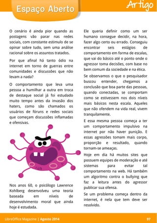 LibreOffice Magazine | Abril 2014 97LibreOffice Magazine | Agosto 2014 97
Espaço AbertoEspaço Aberto Artigo
O cenário é ainda pior quando as
postagens vão parar nas redes
sociais, com constante estimulo de se
opinar sobre tudo, sem uma análise
racional sobre os assuntos tratados.
Por que afinal há tanto ódio na
internet em torno de guerras entre
comunidades e discussões que não
levam a nada?
O comportamento que leva uma
pessoa a humilhar a outra em troca
de destaque social já foi estudado
muito tempo antes da invasão dos
haters, como são chamados os
usuários de fóruns e redes sociais
que começam discussões inflamadas
e ofensivas.
Ele queria definir como um ser
humano consegue decidir, na hora,
fazer algo certo ou errado. Conseguiu
encontrar seis estágios de
comportamento em forma de escalas,
que vai do básico até o ponto onde o
agressor toma decisões, com base no
bem comum da sociedade e na ética.
Se observamos o que o pesquisador
buscou entender, chegamos a
conclusão que boa parte das pessoas,
quando conectadas, se comportam
como se estivessem nos dois níveis
mais básicos nesta escala. Aqueles
que não ofendem na vida real, vivem
tranquilamente.
E essa mesma pessoa começa a ter
um comportamento impulsivo na
internet por não haver punição. E
essas agressões tomam mais corpo,
proporção e resultado, quando
tornam-se ameaças.
Hoje em dia há muitos sites que
possuem equipes de moderação e até
sistemas para evitar tal
comportamento na web. Há também
um algoritmo contra o bullying que
faz a leitura antes do agressor
publicar sua ofensa.
Se um problema começa dentro da
internet, é nela que tem deve ser
resolvido.
Nos anos 60, o psicólogo Lawrence
Kohlberg desenvolveu uma teoria
baseada em níveis de
desenvolvimento moral que ainda
hoje é estudada.
 